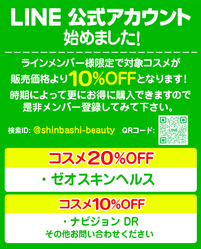 LINE公式アカウント始めました！LINEメンバー様限定で対象コスメが販売価格より10％OFFとなります。時期によって更にお得に購入できますので是非メンバー登録してみて下さい。検索ID：@shinbashihifuka　コスメ20％OFF→ゼオスキンヘルス　コスメ10％OFF→ナビジョンDR、エムディア、DRX、ステムサイエンス　など　その他お問い合わせください